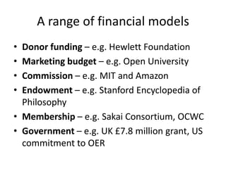 A range of financial models
• Donor funding – e.g. Hewlett Foundation
• Marketing budget – e.g. Open University
• Commission – e.g. MIT and Amazon
• Endowment – e.g. Stanford Encyclopedia of
  Philosophy
• Membership – e.g. Sakai Consortium, OCWC
• Government – e.g. UK £7.8 million grant, US
  commitment to OER
 