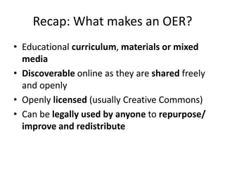Recap: What makes an OER?
• Educational curriculum, materials or mixed
  media
• Discoverable online as they are shared freely
  and openly
• Openly licensed (usually Creative Commons)
• Can be legally used by anyone to repurpose/
  improve and redistribute
 