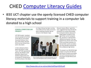 CHED Computer Literacy Guides
• IEEE UCT chapter use the openly licensed CHED computer
  literacy materials to support training in a computer lab
  donated to a high school




               http://www.ebe.uct.ac.za/usr/ebe/staff/april2010.pdf
 
