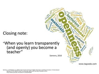 Closing note:

"When you learn transparently
       (and openly) you become a
       teacher“
                                                                                            Siemens, 2010




Siemens, G. & Matheos, K. (2010). Open Social Learning in Higher Education: An African Context. VI International
      Seminar of the UNESCO chair in e-learning; open social learning. Available online:
      http://www.youtube.com/watch?v=Oexie4cwpf8
 