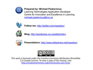 Prepared by: Michael Paskevicius
             Learning Technologies Application Developer
             Centre for Innovation and Excellence in Learning
             michael.paskevicus@viu.ca


             Follow me: http://twitter.com/mpaskevi


             Blog: http://wordpress.viu.ca/edtechdev/


             Presentations: http://www.slideshare.net/mpaskevi




This work is licensed under the Creative Commons Attribution-ShareAlike
         2.5 Canada License. To view a copy of this license, visit
           http://creativecommons.org/licenses/by-sa/2.5/ca/
 