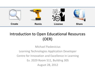Create           Remix          License          Share



Introduction to Open Educational Resources
                  (OER)
                  Michael Paskevicius
     Learning Technologies Application Developer
    Centre for Innovation and Excellence in Learning
            Ex. 2029 Room 511, Building 305
                    August 28, 2012
 
