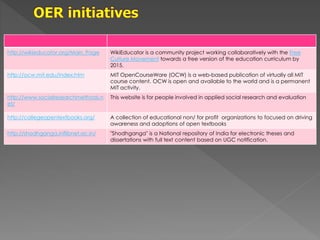 http://wikieducator.org/Main_Page WikiEducator is a community project working collaboratively with the Free
Culture Movement towards a free version of the education curriculum by
2015.
http://ocw.mit.edu/index.htm MIT OpenCourseWare (OCW) is a web-based publication of virtually all MIT
course content. OCW is open and available to the world and is a permanent
MIT activity.
http://www.socialresearchmethods.n
et/
This website is for people involved in applied social research and evaluation
http://collegeopentextbooks.org/ A collection of educational non/ for profit organizations to focused on driving
awareness and adoptions of open textbooks
http://shodhganga.inflibnet.ac.in/ "Shodhganga" is a National repository of India for electronic theses and
dissertations with full text content based on UGC notification.
 