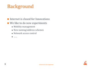 Background

     Internet is closed for Innovations
     We like to do new experiments
           Mobility management
           New naming/address schemes
           Network access control
           ……




3                                recherche & développement
 