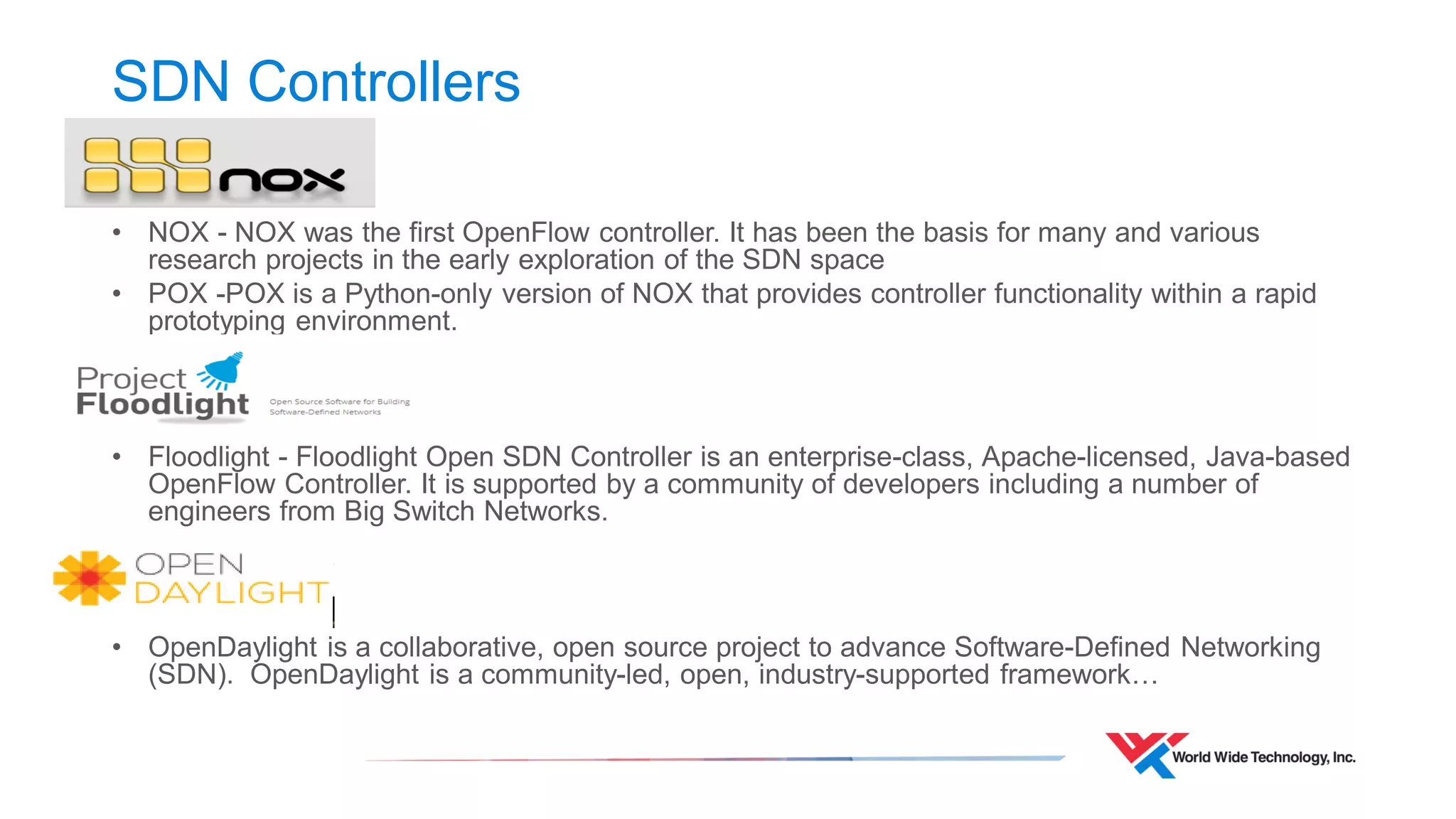 SDN Controllers 
•NOX - NOX was the first OpenFlow controller. It has been the basis for many and various research projects in the early exploration of the SDN space 
•POX -POX is a Python-only version of NOX that provides controller functionality within a rapid prototyping environment. 
•Floodlight - Floodlight Open SDN Controller is an enterprise-class, Apache-licensed, Java-based OpenFlow Controller. It is supported by a community of developers including a number of engineers from Big Switch Networks. 
•OpenDaylight is a collaborative, open source project to advance Software-Defined Networking (SDN). OpenDaylight is a community-led, open, industry-supported framework…  
