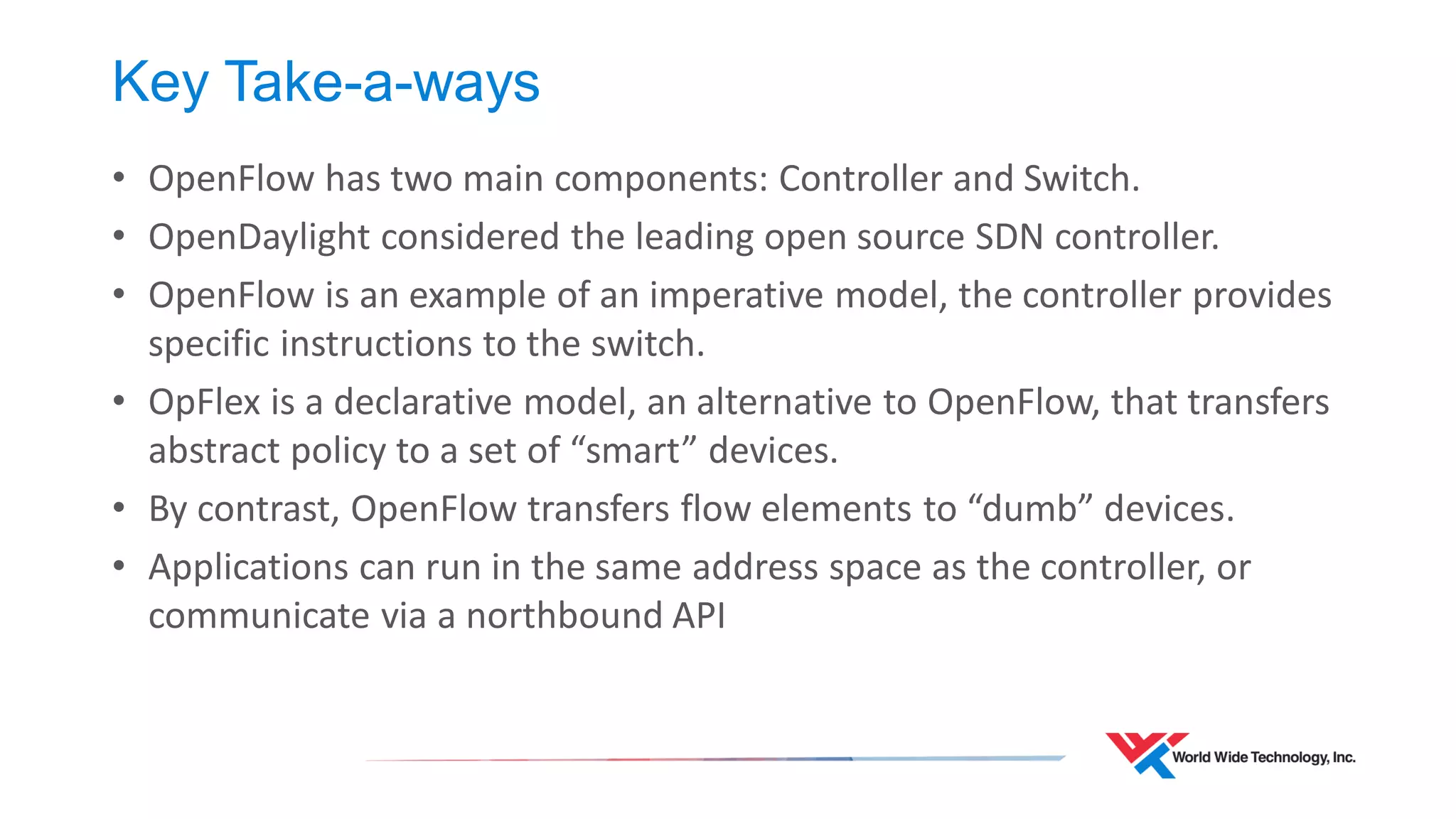 Key Take-a-ways 
•OpenFlow has two main components: Controller and Switch. 
•OpenDaylight considered the leading open source SDN controller. 
•OpenFlow is an example of an imperative model, the controller provides specific instructions to the switch. 
•OpFlex is a declarative model, an alternative to OpenFlow, that transfers abstract policy to a set of “smart” devices. 
•By contrast, OpenFlow transfers flow elements to “dumb” devices. 
•Applications can run in the same address space as the controller, or communicate via a northbound API  