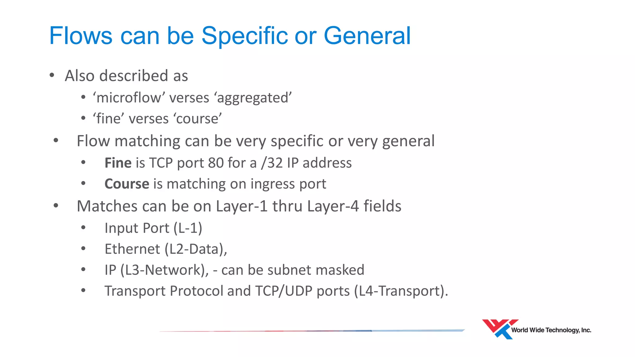 Flows can be Specific or General 
•Also described as 
•‘microflow’ verses ‘aggregated’ 
•‘fine’ verses ‘course’ 
•Flow matching can be very specific or very general 
•Fine is TCP port 80 for a /32 IP address 
•Course is matching on ingress port 
•Matches can be on Layer-1 thru Layer-4 fields 
•Input Port (L-1) 
•Ethernet (L2-Data), 
•IP (L3-Network), - can be subnet masked 
•Transport Protocol and TCP/UDP ports (L4-Transport).  