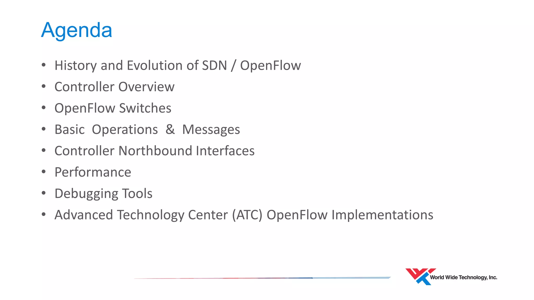 Agenda 
•History and Evolution of SDN / OpenFlow 
•Controller Overview 
•OpenFlow Switches 
•Basic Operations & Messages 
•Controller Northbound Interfaces 
•Performance 
•Debugging Tools 
•Advanced Technology Center (ATC) OpenFlow Implementations  