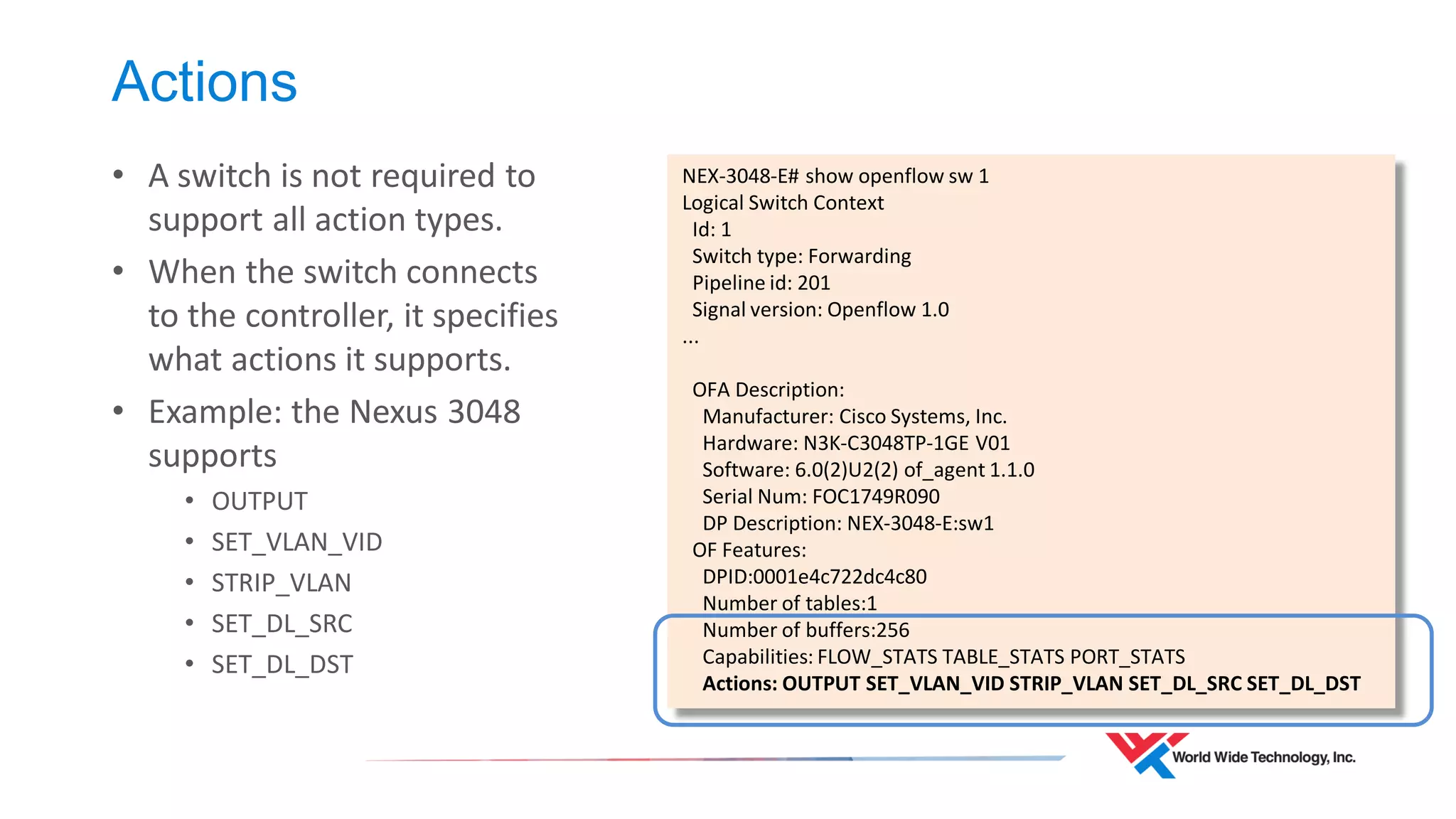 Actions 
•A switch is not required to support all action types. 
•When the switch connects to the controller, it specifies what actions it supports. 
•Example: the Nexus 3048 supports 
•OUTPUT 
•SET_VLAN_VID 
•STRIP_VLAN 
•SET_DL_SRC 
•SET_DL_DST 
NEX-3048-E# show openflow sw 1 
Logical Switch Context 
Id: 1 
Switch type: Forwarding 
Pipeline id: 201 
Signal version: Openflow 1.0 
... 
OFA Description: 
Manufacturer: Cisco Systems, Inc. 
Hardware: N3K-C3048TP-1GE V01 
Software: 6.0(2)U2(2) of_agent 1.1.0 
Serial Num: FOC1749R090 
DP Description: NEX-3048-E:sw1 
OF Features: 
DPID:0001e4c722dc4c80 
Number of tables:1 
Number of buffers:256 
Capabilities: FLOW_STATS TABLE_STATS PORT_STATS 
Actions: OUTPUT SET_VLAN_VID STRIP_VLAN SET_DL_SRC SET_DL_DST  