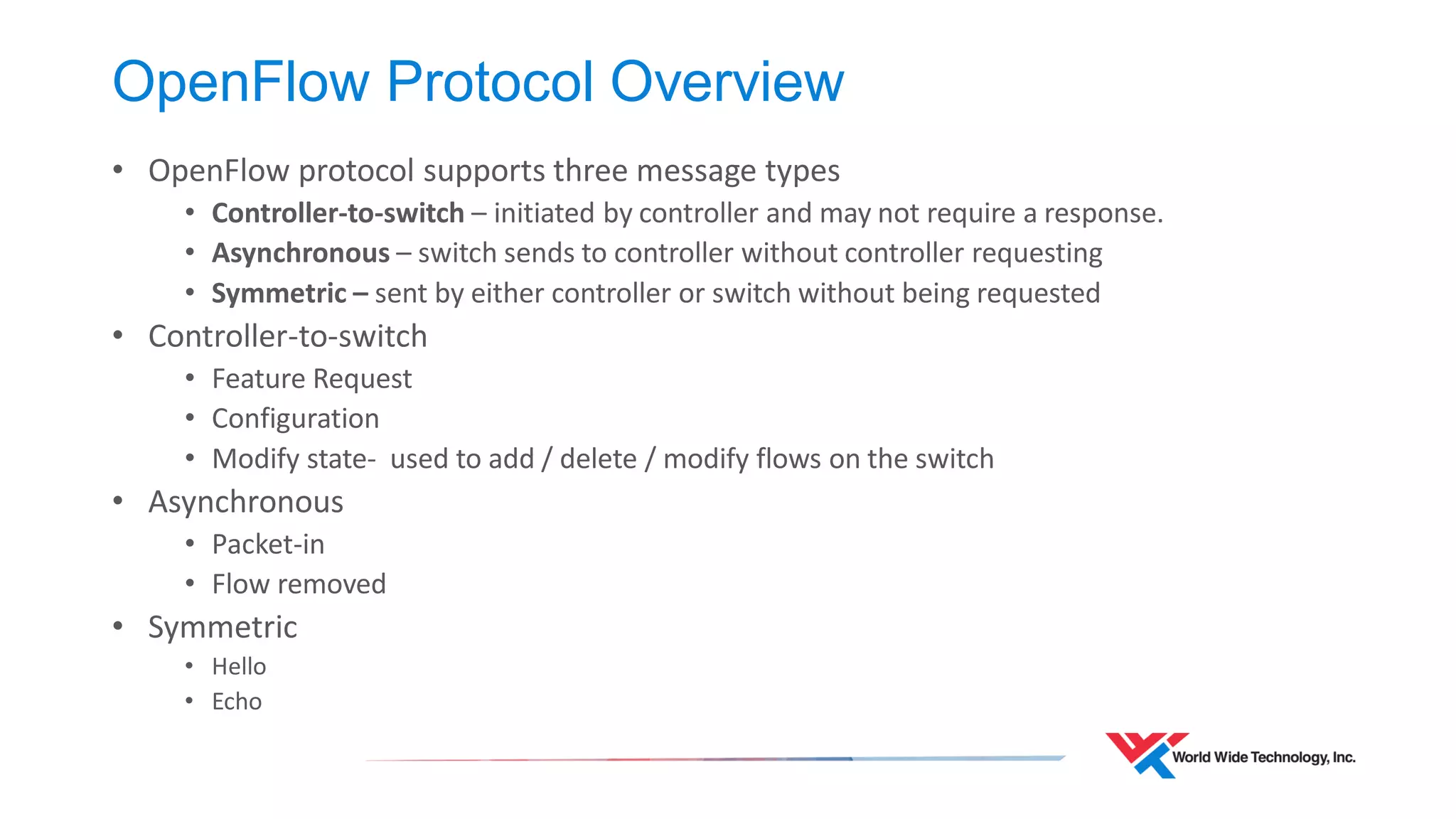 OpenFlow Protocol Overview 
•OpenFlow protocol supports three message types 
•Controller-to-switch – initiated by controller and may not require a response. 
•Asynchronous – switch sends to controller without controller requesting 
•Symmetric – sent by either controller or switch without being requested 
•Controller-to-switch 
•Feature Request 
•Configuration 
•Modify state- used to add / delete / modify flows on the switch 
•Asynchronous 
•Packet-in 
•Flow removed 
•Symmetric 
•Hello 
•Echo  