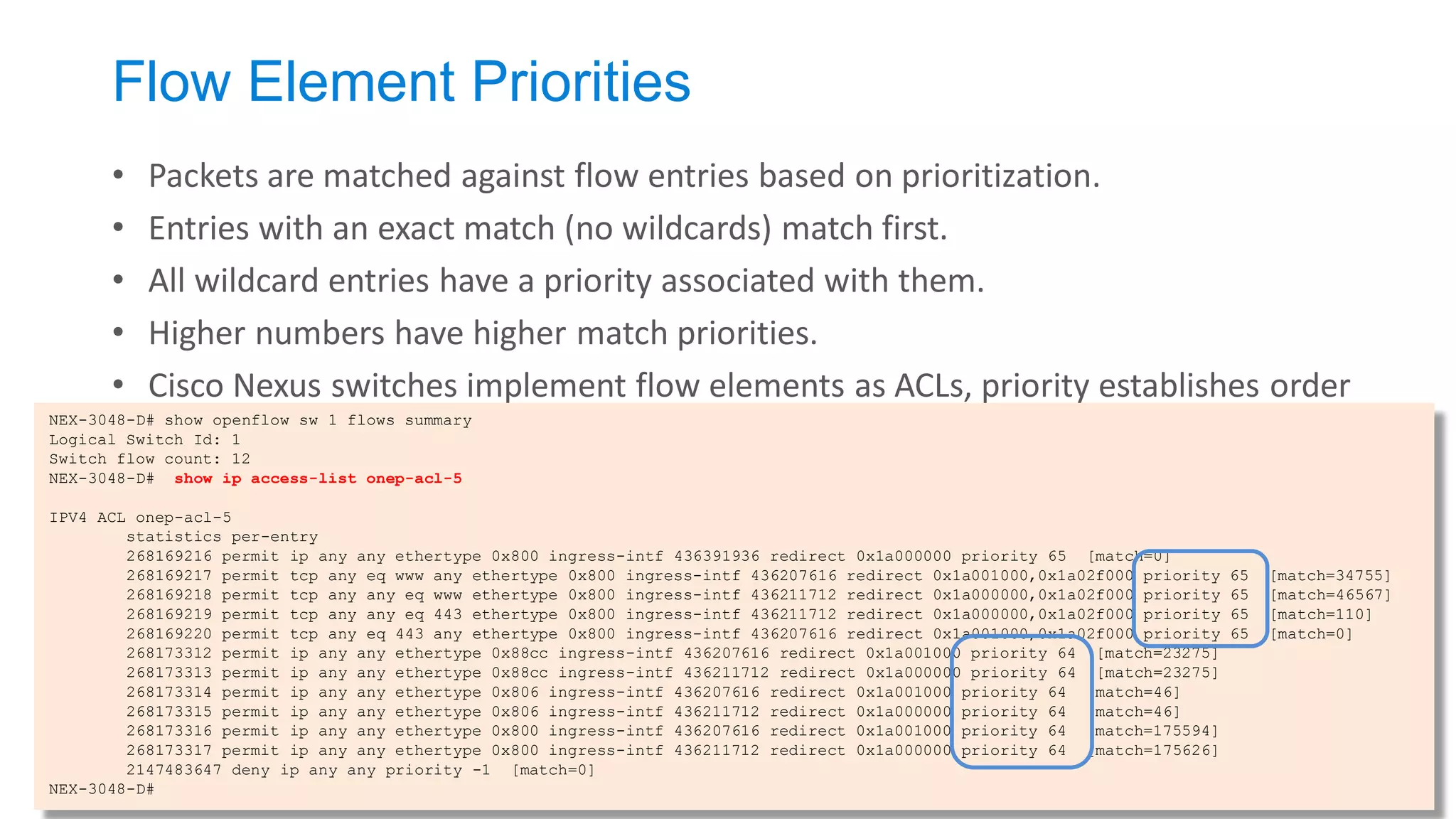 Flow Element Priorities 
•Packets are matched against flow entries based on prioritization. 
•Entries with an exact match (no wildcards) match first. 
•All wildcard entries have a priority associated with them. 
•Higher numbers have higher match priorities. 
•Cisco Nexus switches implement flow elements as ACLs, priority establishes order 
NEX-3048-D# show openflow sw 1 flows summary Logical Switch Id: 1 Switch flow count: 12 NEX-3048-D# show ip access-list onep-acl-5 IPV4 ACL onep-acl-5 statistics per-entry 268169216 permit ip any any ethertype 0x800 ingress-intf 436391936 redirect 0x1a000000 priority 65 [match=0] 268169217 permit tcp any eq www any ethertype 0x800 ingress-intf 436207616 redirect 0x1a001000,0x1a02f000 priority 65 [match=34755] 268169218 permit tcp any any eq www ethertype 0x800 ingress-intf 436211712 redirect 0x1a000000,0x1a02f000 priority 65 [match=46567] 268169219 permit tcp any any eq 443 ethertype 0x800 ingress-intf 436211712 redirect 0x1a000000,0x1a02f000 priority 65 [match=110] 268169220 permit tcp any eq 443 any ethertype 0x800 ingress-intf 436207616 redirect 0x1a001000,0x1a02f000 priority 65 [match=0] 268173312 permit ip any any ethertype 0x88cc ingress-intf 436207616 redirect 0x1a001000 priority 64 [match=23275] 268173313 permit ip any any ethertype 0x88cc ingress-intf 436211712 redirect 0x1a000000 priority 64 [match=23275] 268173314 permit ip any any ethertype 0x806 ingress-intf 436207616 redirect 0x1a001000 priority 64 [match=46] 268173315 permit ip any any ethertype 0x806 ingress-intf 436211712 redirect 0x1a000000 priority 64 [match=46] 268173316 permit ip any any ethertype 0x800 ingress-intf 436207616 redirect 0x1a001000 priority 64 [match=175594] 268173317 permit ip any any ethertype 0x800 ingress-intf 436211712 redirect 0x1a000000 priority 64 [match=175626] 2147483647 deny ip any any priority -1 [match=0] NEX-3048-D#  