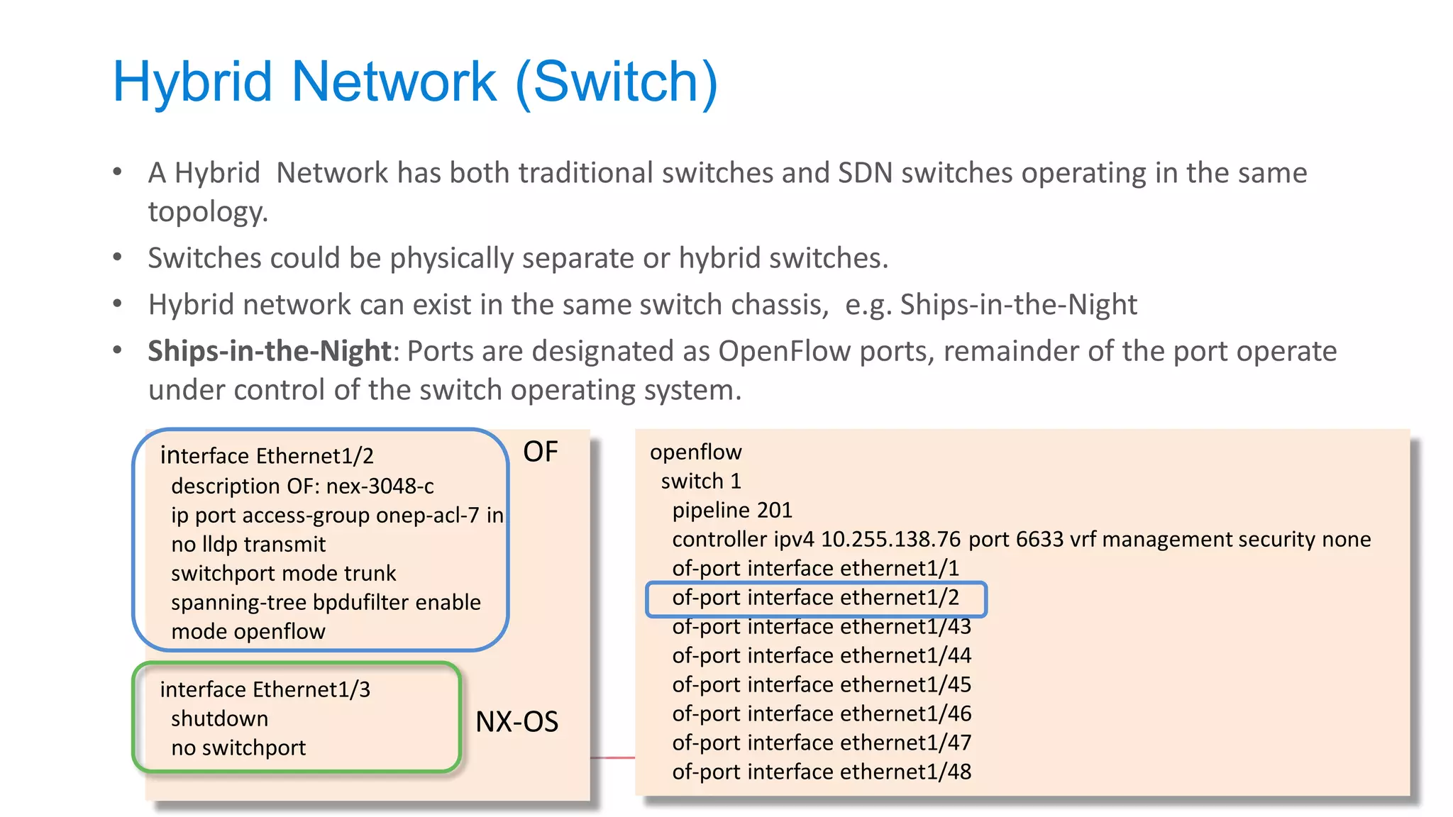 Hybrid Network (Switch) 
•A Hybrid Network has both traditional switches and SDN switches operating in the same topology. 
•Switches could be physically separate or hybrid switches. 
•Hybrid network can exist in the same switch chassis, e.g. Ships-in-the-Night 
•Ships-in-the-Night: Ports are designated as OpenFlow ports, remainder of the port operate under control of the switch operating system. 
openflow 
switch 1 
pipeline 201 
controller ipv4 10.255.138.76 port 6633 vrf management security none 
of-port interface ethernet1/1 
of-port interface ethernet1/2 
of-port interface ethernet1/43 
of-port interface ethernet1/44 
of-port interface ethernet1/45 
of-port interface ethernet1/46 
of-port interface ethernet1/47 
of-port interface ethernet1/48 
interface Ethernet1/2 
description OF: nex-3048-c 
ip port access-group onep-acl-7 in 
no lldp transmit 
switchport mode trunk 
spanning-tree bpdufilter enable 
mode openflow 
interface Ethernet1/3 
shutdown 
no switchport 
OF 
NX-OS  