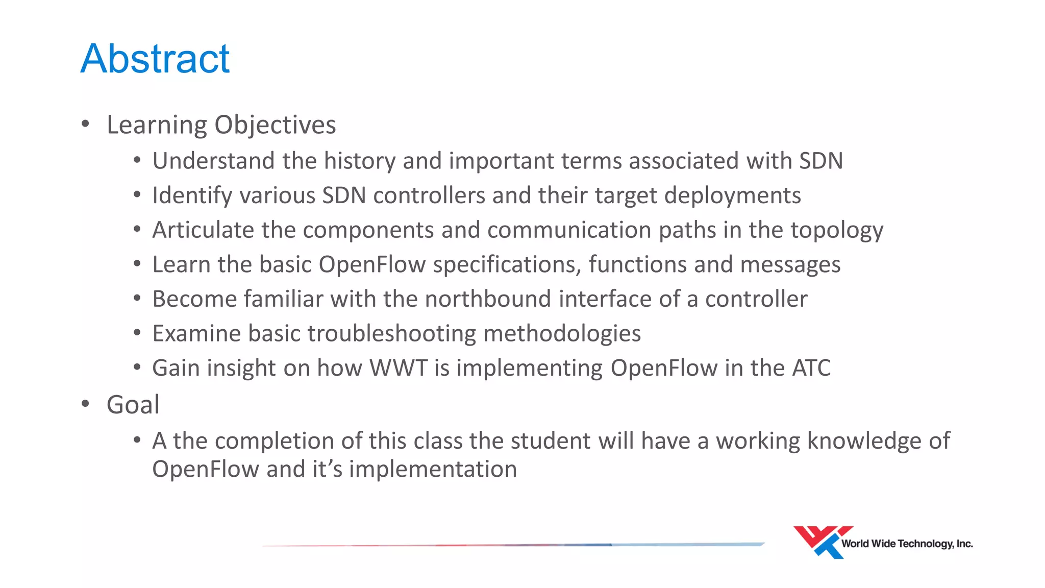 Abstract 
•Learning Objectives 
•Understand the history and important terms associated with SDN 
•Identify various SDN controllers and their target deployments 
•Articulate the components and communication paths in the topology 
•Learn the basic OpenFlow specifications, functions and messages 
•Become familiar with the northbound interface of a controller 
•Examine basic troubleshooting methodologies 
•Gain insight on how WWT is implementing OpenFlow in the ATC 
•Goal 
•A the completion of this class the student will have a working knowledge of OpenFlow and it’s implementation  