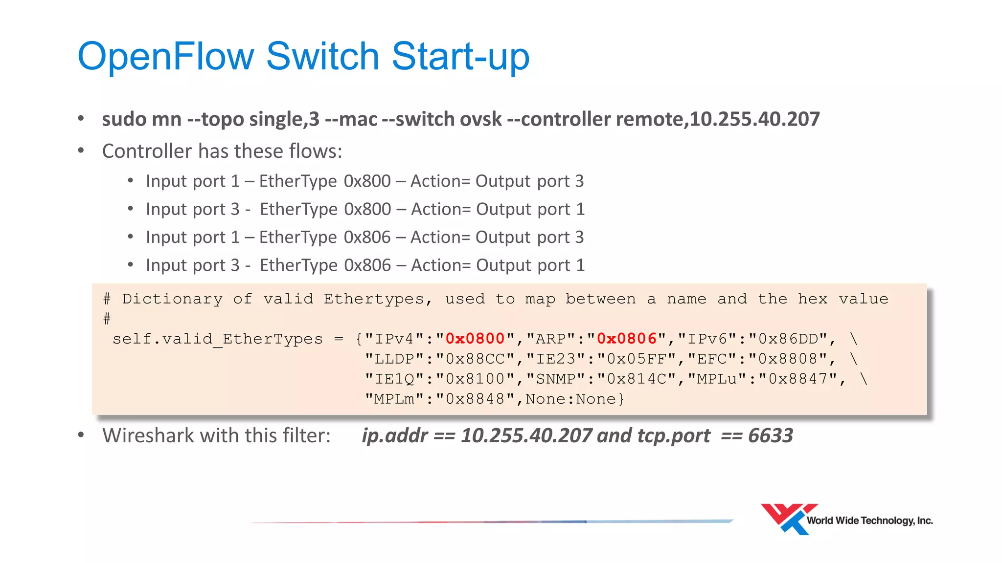 OpenFlow Switch Start-up 
•sudo mn --topo single,3 --mac --switch ovsk --controller remote,10.255.40.207 
•Controller has these flows: 
•Input port 1 – EtherType 0x800 – Action= Output port 3 
•Input port 3 - EtherType 0x800 – Action= Output port 1 
•Input port 1 – EtherType 0x806 – Action= Output port 3 
•Input port 3 - EtherType 0x806 – Action= Output port 1 
•Wireshark with this filter: ip.addr == 10.255.40.207 and tcp.port == 6633 
# Dictionary of valid Ethertypes, used to map between a name and the hex value 
# 
self.valid_EtherTypes = {"IPv4":"0x0800","ARP":"0x0806","IPv6":"0x86DD",  
"LLDP":"0x88CC","IE23":"0x05FF","EFC":"0x8808",  
"IE1Q":"0x8100","SNMP":"0x814C","MPLu":"0x8847",  
"MPLm":"0x8848",None:None}  