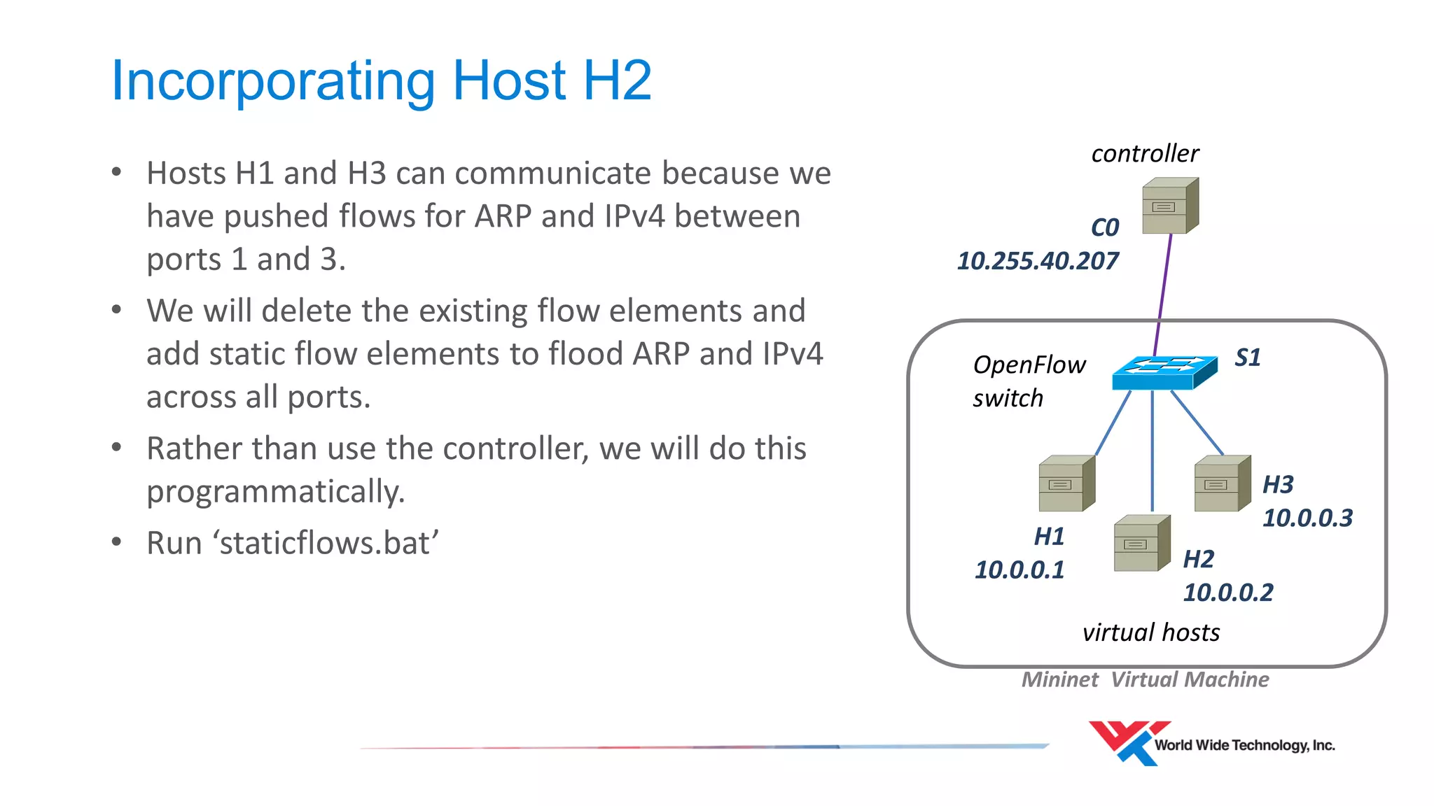 Incorporating Host H2 
• Hosts H1 and H3 can communicate because we 
have pushed flows for ARP and IPv4 between 
ports 1 and 3. 
• We will delete the existing flow elements and 
add static flow elements to flood ARP and IPv4 
across all ports. 
• Rather than use the controller, we will do this 
programmatically. 
• Run ‘staticflows.bat’ 
virtual hosts 
controller 
Mininet Virtual Machine 
OpenFlow 
switch 
S1 
H1 
10.0.0.1 H2 
10.0.0.2 
H3 
10.0.0.3 
C0 
10.255.40.207 
 