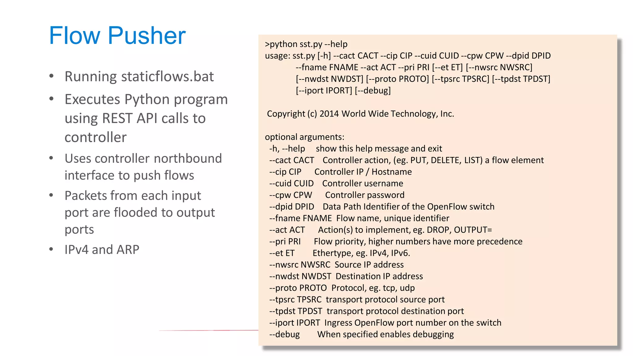 Flow Pusher 
•Running staticflows.bat 
•Executes Python program using REST API calls to controller 
•Uses controller northbound interface to push flows 
•Packets from each input port are flooded to output ports 
•IPv4 and ARP 
>python sst.py --help 
usage: sst.py [-h] --cact CACT --cip CIP --cuid CUID --cpw CPW --dpid DPID 
--fname FNAME --act ACT --pri PRI [--et ET] [--nwsrc NWSRC] 
[--nwdst NWDST] [--proto PROTO] [--tpsrc TPSRC] [--tpdst TPDST] 
[--iport IPORT] [--debug] 
Copyright (c) 2014 World Wide Technology, Inc. 
optional arguments: 
-h, --help show this help message and exit 
--cact CACT Controller action, (eg. PUT, DELETE, LIST) a flow element 
--cip CIP Controller IP / Hostname 
--cuid CUID Controller username 
--cpw CPW Controller password 
--dpid DPID Data Path Identifier of the OpenFlow switch 
--fname FNAME Flow name, unique identifier 
--act ACT Action(s) to implement, eg. DROP, OUTPUT= 
--pri PRI Flow priority, higher numbers have more precedence 
--et ET Ethertype, eg. IPv4, IPv6. 
--nwsrc NWSRC Source IP address 
--nwdst NWDST Destination IP address 
--proto PROTO Protocol, eg. tcp, udp 
--tpsrc TPSRC transport protocol source port 
--tpdst TPDST transport protocol destination port 
--iport IPORT Ingress OpenFlow port number on the switch 
--debug When specified enables debugging  