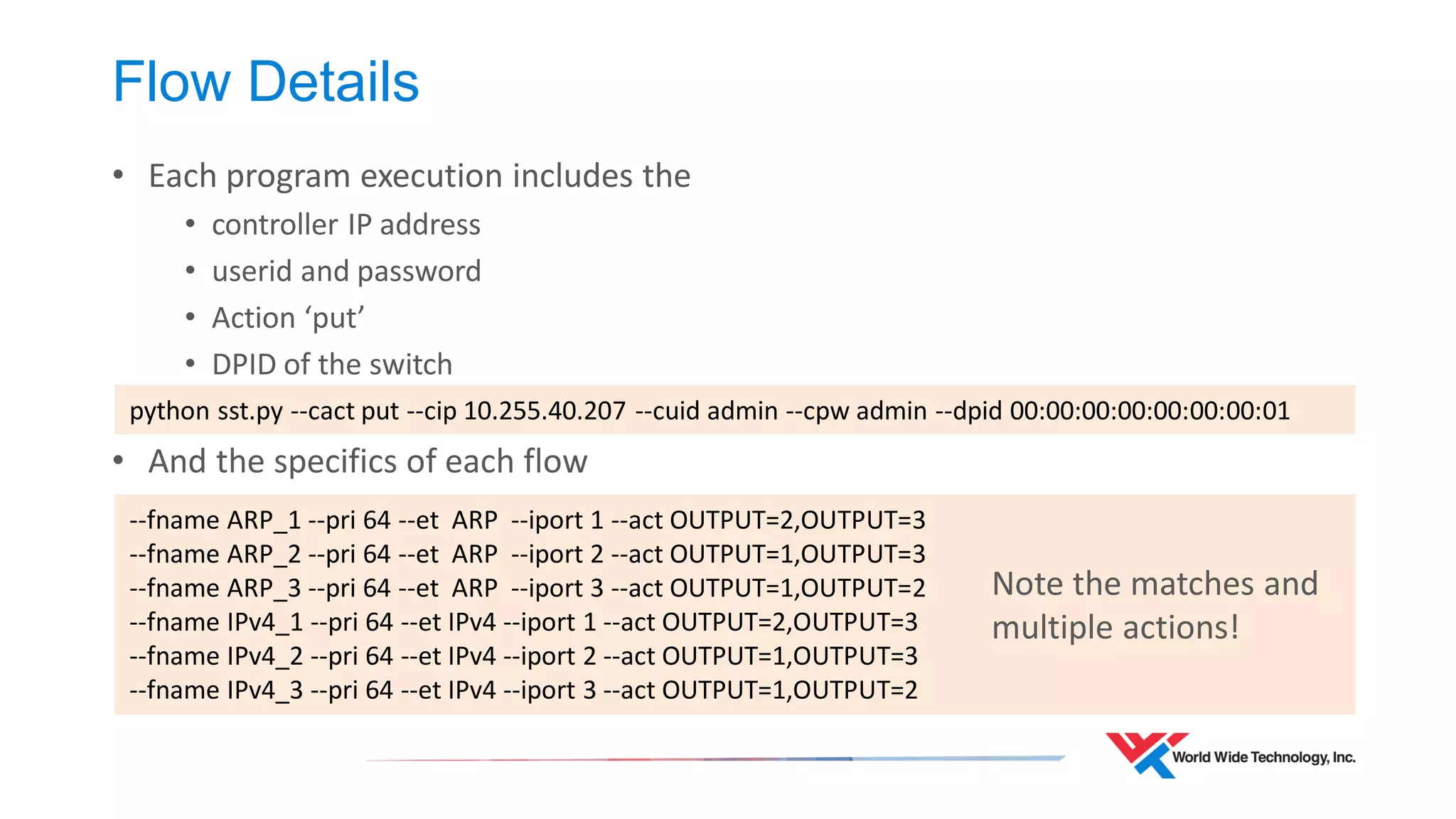 Flow Details 
•Each program execution includes the 
•controller IP address 
•userid and password 
•Action ‘put’ 
•DPID of the switch 
•And the specifics of each flow 
python sst.py --cact put --cip 10.255.40.207 --cuid admin --cpw admin --dpid 00:00:00:00:00:00:00:01 
--fname ARP_1 --pri 64 --et ARP --iport 1 --act OUTPUT=2,OUTPUT=3 --fname ARP_2 --pri 64 --et ARP --iport 2 --act OUTPUT=1,OUTPUT=3 --fname ARP_3 --pri 64 --et ARP --iport 3 --act OUTPUT=1,OUTPUT=2 --fname IPv4_1 --pri 64 --et IPv4 --iport 1 --act OUTPUT=2,OUTPUT=3 --fname IPv4_2 --pri 64 --et IPv4 --iport 2 --act OUTPUT=1,OUTPUT=3 --fname IPv4_3 --pri 64 --et IPv4 --iport 3 --act OUTPUT=1,OUTPUT=2 
Note the matches and multiple actions!  