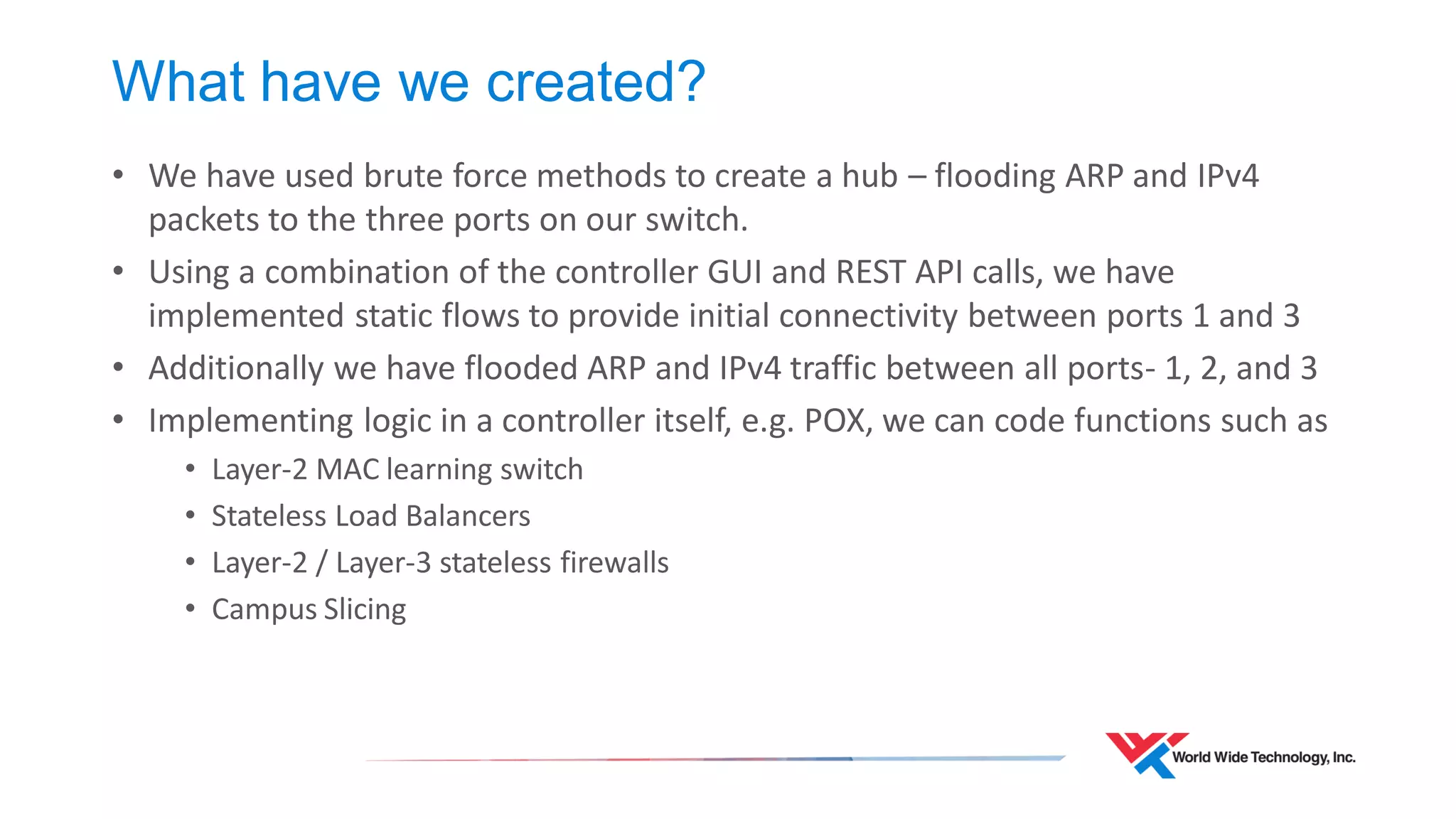 What have we created? 
•We have used brute force methods to create a hub – flooding ARP and IPv4 packets to the three ports on our switch. 
•Using a combination of the controller GUI and REST API calls, we have implemented static flows to provide initial connectivity between ports 1 and 3 
•Additionally we have flooded ARP and IPv4 traffic between all ports- 1, 2, and 3 
•Implementing logic in a controller itself, e.g. POX, we can code functions such as 
•Layer-2 MAC learning switch 
•Stateless Load Balancers 
•Layer-2 / Layer-3 stateless firewalls 
•Campus Slicing  