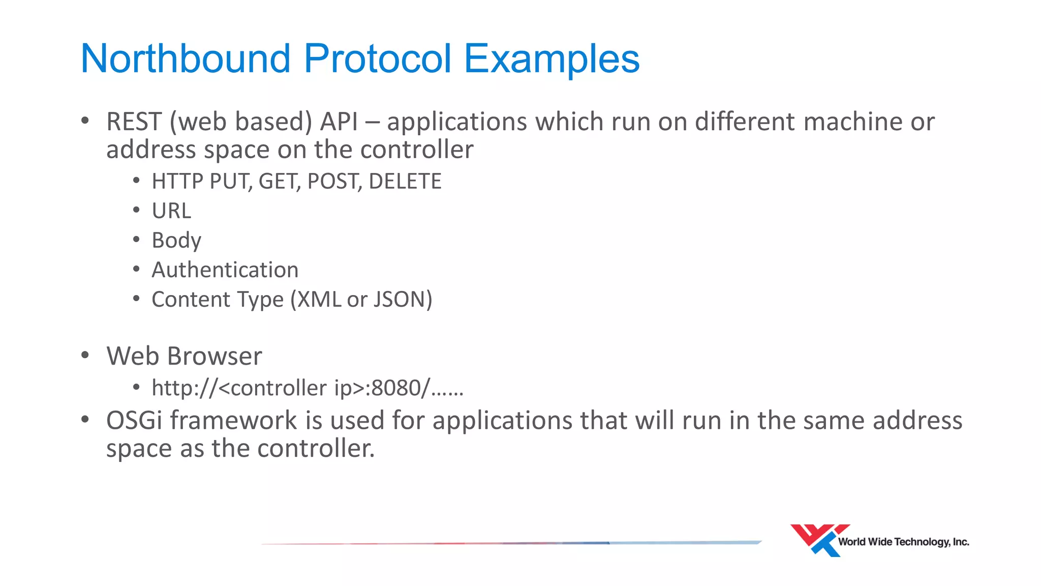 Northbound Protocol Examples 
•REST (web based) API – applications which run on different machine or address space on the controller 
•HTTP PUT, GET, POST, DELETE 
•URL 
•Body 
•Authentication 
•Content Type (XML or JSON) 
•Web Browser 
•http://<controller ip>:8080/…… 
•OSGi framework is used for applications that will run in the same address space as the controller.  