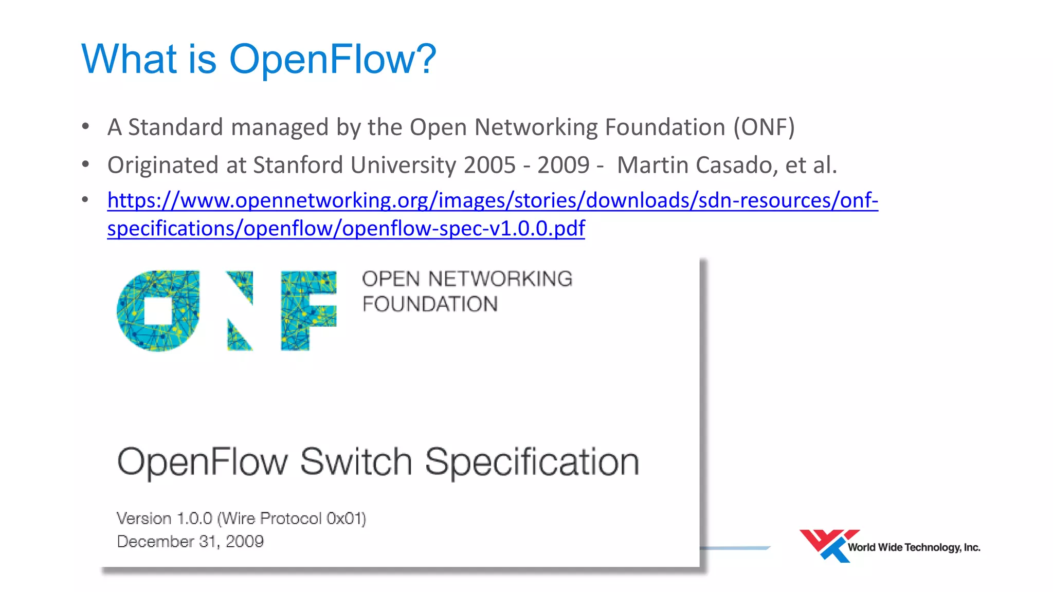 What is OpenFlow? 
•A Standard managed by the Open Networking Foundation (ONF) 
•Originated at Stanford University 2005 - 2009 - Martin Casado, et al. 
•https://www.opennetworking.org/images/stories/downloads/sdn-resources/onf- specifications/openflow/openflow-spec-v1.0.0.pdf  