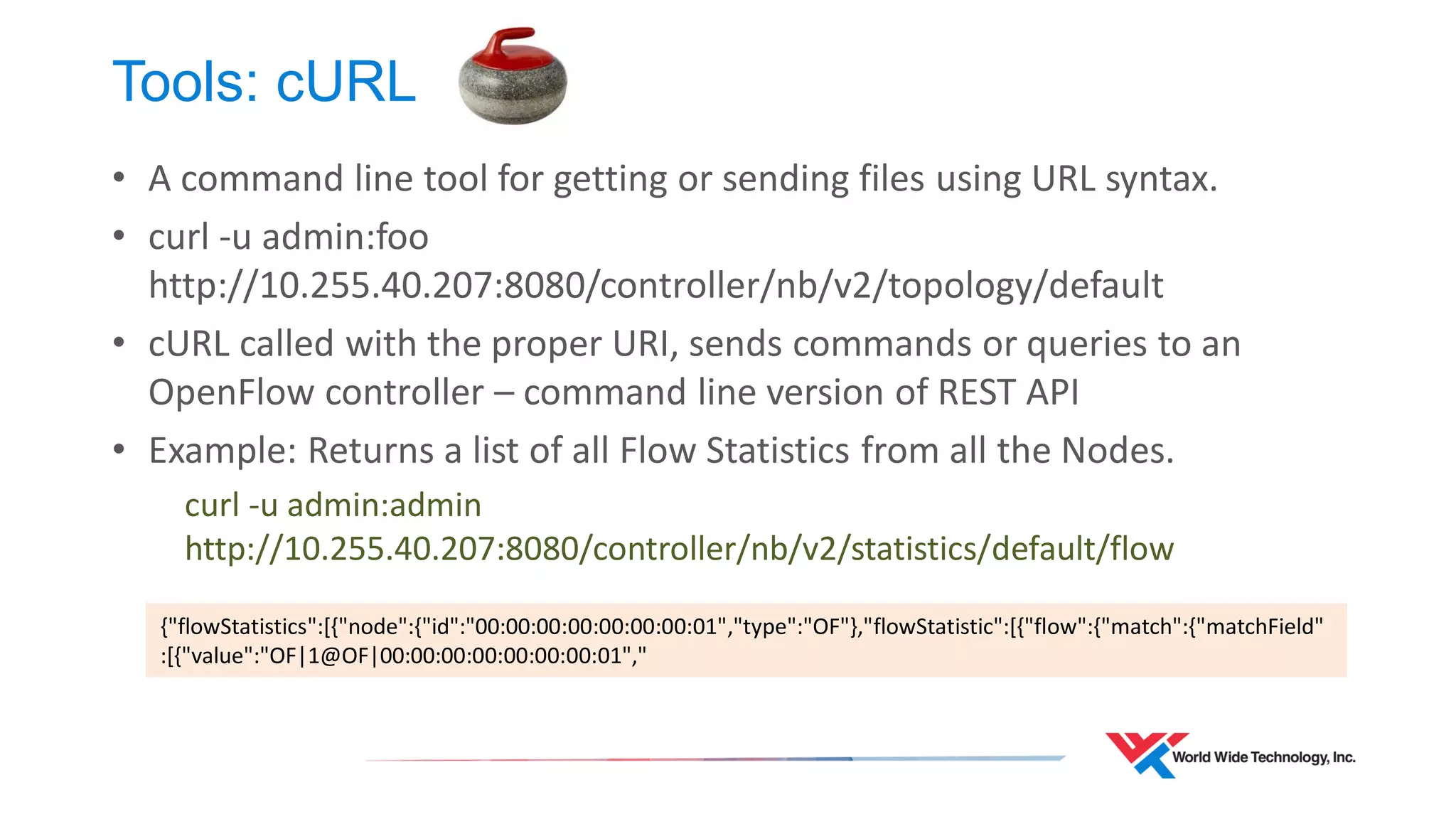 Tools: cURL 
•A command line tool for getting or sending files using URL syntax. 
•curl -u admin:foo http://10.255.40.207:8080/controller/nb/v2/topology/default 
•cURL called with the proper URI, sends commands or queries to an OpenFlow controller – command line version of REST API 
•Example: Returns a list of all Flow Statistics from all the Nodes. 
curl -u admin:admin http://10.255.40.207:8080/controller/nb/v2/statistics/default/flow 
{"flowStatistics":[{"node":{"id":"00:00:00:00:00:00:00:01","type":"OF"},"flowStatistic":[{"flow":{"match":{"matchField" :[{"value":"OF|1@OF|00:00:00:00:00:00:00:01","  