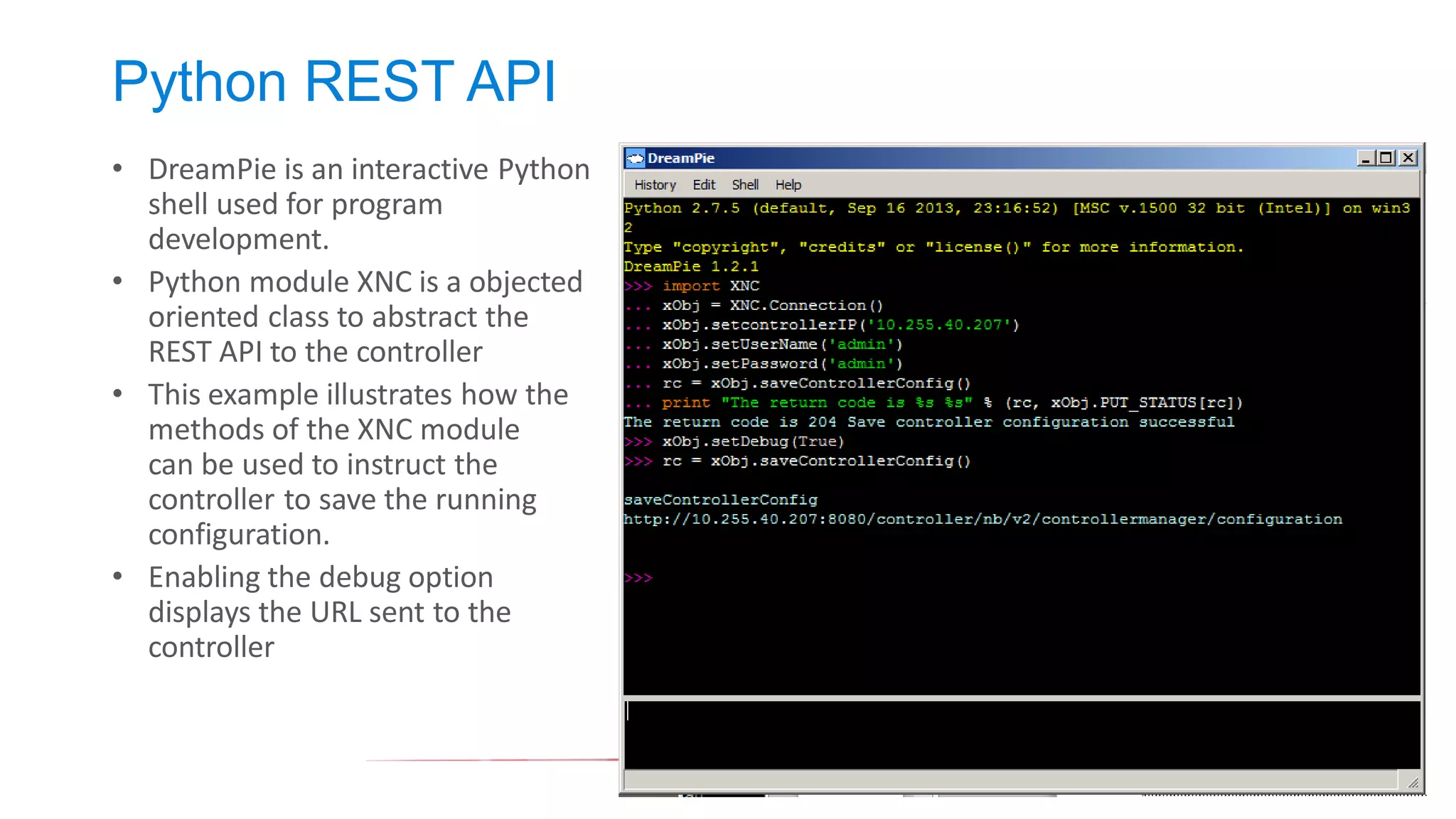 Python REST API 
•DreamPie is an interactive Python shell used for program development. 
•Python module XNC is a objected oriented class to abstract the REST API to the controller 
•This example illustrates how the methods of the XNC module can be used to instruct the controller to save the running configuration. 
•Enabling the debug option displays the URL sent to the controller  