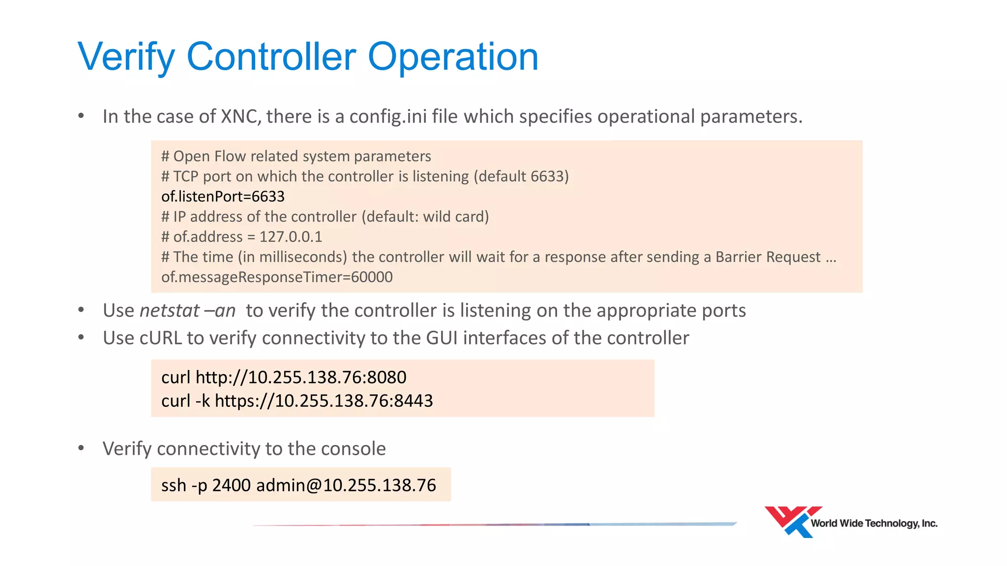 Debugging 
•Debugging should focus on the basics 
•Reachability between the management interface of the switches and the controller 
•Controller software is running 
•Firewalls not blocking connectivity to controller northbound REST Interface 
•Consistency of flows on the switch and controller 
•Enable flow modification logging on the switch 
•Examine the flows which exist on the switch and compare to the controller. 
•When all else fails, verify your Layer-1 connectivity  
