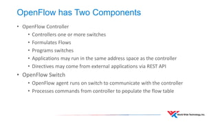 OpenFlow has Two Components 
•OpenFlow Controller 
•Controllers one or more switches 
•Formulates Flows 
•Programs switches 
•Applications may run in the same address space as the controller 
•Directives may come from external applications via REST API 
•OpenFlow Switch 
•OpenFlow agent runs on switch to communicate with the controller 
•Processes commands from controller to populate the flow table  