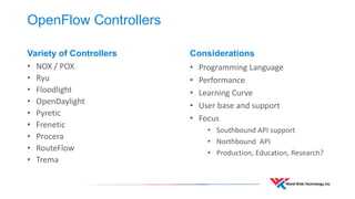 OpenFlow Controllers 
Variety of Controllers 
•NOX / POX 
•Ryu 
•Floodlight 
•OpenDaylight 
•Pyretic 
•Frenetic 
•Procera 
•RouteFlow 
•Trema 
Considerations 
•Programming Language 
•Performance 
•Learning Curve 
•User base and support 
•Focus 
•Southbound API support 
•Northbound API 
•Production, Education, Research?  