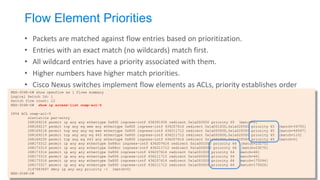 Flow Element Priorities 
•Packets are matched against flow entries based on prioritization. 
•Entries with an exact match (no wildcards) match first. 
•All wildcard entries have a priority associated with them. 
•Higher numbers have higher match priorities. 
•Cisco Nexus switches implement flow elements as ACLs, priority establishes order 
NEX-3048-D# show openflow sw 1 flows summary Logical Switch Id: 1 Switch flow count: 12 NEX-3048-D# show ip access-list onep-acl-5 IPV4 ACL onep-acl-5 statistics per-entry 268169216 permit ip any any ethertype 0x800 ingress-intf 436391936 redirect 0x1a000000 priority 65 [match=0] 268169217 permit tcp any eq www any ethertype 0x800 ingress-intf 436207616 redirect 0x1a001000,0x1a02f000 priority 65 [match=34755] 268169218 permit tcp any any eq www ethertype 0x800 ingress-intf 436211712 redirect 0x1a000000,0x1a02f000 priority 65 [match=46567] 268169219 permit tcp any any eq 443 ethertype 0x800 ingress-intf 436211712 redirect 0x1a000000,0x1a02f000 priority 65 [match=110] 268169220 permit tcp any eq 443 any ethertype 0x800 ingress-intf 436207616 redirect 0x1a001000,0x1a02f000 priority 65 [match=0] 268173312 permit ip any any ethertype 0x88cc ingress-intf 436207616 redirect 0x1a001000 priority 64 [match=23275] 268173313 permit ip any any ethertype 0x88cc ingress-intf 436211712 redirect 0x1a000000 priority 64 [match=23275] 268173314 permit ip any any ethertype 0x806 ingress-intf 436207616 redirect 0x1a001000 priority 64 [match=46] 268173315 permit ip any any ethertype 0x806 ingress-intf 436211712 redirect 0x1a000000 priority 64 [match=46] 268173316 permit ip any any ethertype 0x800 ingress-intf 436207616 redirect 0x1a001000 priority 64 [match=175594] 268173317 permit ip any any ethertype 0x800 ingress-intf 436211712 redirect 0x1a000000 priority 64 [match=175626] 2147483647 deny ip any any priority -1 [match=0] NEX-3048-D#  
