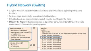 Hybrid Network (Switch) 
•A Hybrid Network has both traditional switches and SDN switches operating in the same topology. 
•Switches could be physically separate or hybrid switches. 
•Hybrid network can exist in the same switch chassis, e.g. Ships-in-the-Night 
•Ships-in-the-Night: Ports are designated as OpenFlow ports, remainder of the port operate under control of the switch operating system. 
openflow 
switch 1 
pipeline 201 
controller ipv4 10.255.138.76 port 6633 vrf management security none 
of-port interface ethernet1/1 
of-port interface ethernet1/2 
of-port interface ethernet1/43 
of-port interface ethernet1/44 
of-port interface ethernet1/45 
of-port interface ethernet1/46 
of-port interface ethernet1/47 
of-port interface ethernet1/48 
interface Ethernet1/2 
description OF: nex-3048-c 
ip port access-group onep-acl-7 in 
no lldp transmit 
switchport mode trunk 
spanning-tree bpdufilter enable 
mode openflow 
interface Ethernet1/3 
shutdown 
no switchport 
OF 
NX-OS  