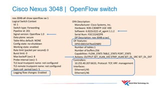 Cisco Nexus 3048 | OpenFlow switch 
nex-3048-a# show openflow sw 1 
Logical Switch Context 
Id: 1 
Switch type: Forwarding 
Pipeline id: 201 
Signal version: Openflow 1.0 
Data plane: secure 
Table-Miss default: NONE 
Config state: no-shutdown 
Working state: enabled 
Rate limit (packet per second): 0 
Burst limit: 0 
Max backoff (sec): 8 
Probe interval (sec): 5 
TLS local trustpoint name: not configured 
TLS remote trustpoint name: not configured 
Stats coll. period (sec): 5 
Logging flow changes: Enabled 
OFA Description: Manufacturer: Cisco Systems, Inc. Hardware: N3K-C3048TP-1GE V00 Software: 6.0(2)U2(2) of_agent 1.1.2 Serial Num: FOC1524ZZPR DP Description: nex-3048-a:sw1 OF Features: DPID:0001547fee0298f0 Number of tables:1 Number of buffers:256 Capabilities: FLOW_STATS TABLE_STATS PORT_STATS Actions: OUTPUT SET_VLAN_VID STRIP_VLAN SET_DL_SRC SET_DL_DST Controllers: 10.255.40.207:6633, Protocol: TCP, VRF: management Interfaces: Ethernet1/45 Ethernet1/46  