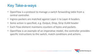 Key Take-a-ways 
•OpenFlow is a protocol to manage a switch forwarding table from a central controller. 
•Ingress packers are matched against Layer-1 to Layer-4 headers 
•Some action is specified, e.g. Output, Drop, Strip VLAN header 
•Each Flow element maintains counters of bytes and packets. 
•OpenFlow is an example of an imperative model, the controller provides specific instructions to the switch, match conditions and actions. 
 
