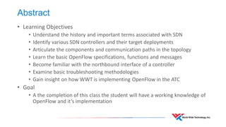 Abstract 
•Learning Objectives 
•Understand the history and important terms associated with SDN 
•Identify various SDN controllers and their target deployments 
•Articulate the components and communication paths in the topology 
•Learn the basic OpenFlow specifications, functions and messages 
•Become familiar with the northbound interface of a controller 
•Examine basic troubleshooting methodologies 
•Gain insight on how WWT is implementing OpenFlow in the ATC 
•Goal 
•A the completion of this class the student will have a working knowledge of OpenFlow and it’s implementation  