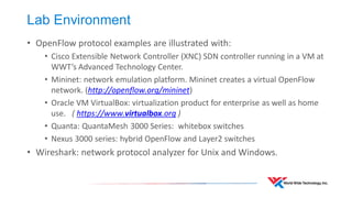 Lab Environment 
•OpenFlow protocol examples are illustrated with: 
•Cisco Extensible Network Controller (XNC) SDN controller running in a VM at WWT’s Advanced Technology Center. 
•Mininet: network emulation platform. Mininet creates a virtual OpenFlow network. (http://openflow.org/mininet) 
•Oracle VM VirtualBox: virtualization product for enterprise as well as home use. ( https://www.virtualbox.org ) 
•Quanta: QuantaMesh 3000 Series: whitebox switches 
•Nexus 3000 series: hybrid OpenFlow and Layer2 switches 
•Wireshark: network protocol analyzer for Unix and Windows.  