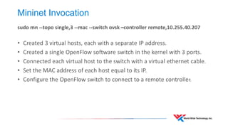 Mininet Invocation 
sudo mn --topo single,3 --mac --switch ovsk –controller remote,10.255.40.207 
•Created 3 virtual hosts, each with a separate IP address. 
•Created a single OpenFlow software switch in the kernel with 3 ports. 
•Connected each virtual host to the switch with a virtual ethernet cable. 
•Set the MAC address of each host equal to its IP. 
•Configure the OpenFlow switch to connect to a remote controller.  