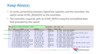 Keep Alive(s) 
•To verify connectivity between OpenFlow switches and the controller, the switch sends ECHO_REQUESTs to the controller. 
•The controller responds with an ECHO_REPLY using the unmodified data field provided by the switch  