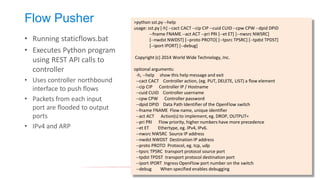 Flow Pusher 
•Running staticflows.bat 
•Executes Python program using REST API calls to controller 
•Uses controller northbound interface to push flows 
•Packets from each input port are flooded to output ports 
•IPv4 and ARP 
>python sst.py --help 
usage: sst.py [-h] --cact CACT --cip CIP --cuid CUID --cpw CPW --dpid DPID 
--fname FNAME --act ACT --pri PRI [--et ET] [--nwsrc NWSRC] 
[--nwdst NWDST] [--proto PROTO] [--tpsrc TPSRC] [--tpdst TPDST] 
[--iport IPORT] [--debug] 
Copyright (c) 2014 World Wide Technology, Inc. 
optional arguments: 
-h, --help show this help message and exit 
--cact CACT Controller action, (eg. PUT, DELETE, LIST) a flow element 
--cip CIP Controller IP / Hostname 
--cuid CUID Controller username 
--cpw CPW Controller password 
--dpid DPID Data Path Identifier of the OpenFlow switch 
--fname FNAME Flow name, unique identifier 
--act ACT Action(s) to implement, eg. DROP, OUTPUT= 
--pri PRI Flow priority, higher numbers have more precedence 
--et ET Ethertype, eg. IPv4, IPv6. 
--nwsrc NWSRC Source IP address 
--nwdst NWDST Destination IP address 
--proto PROTO Protocol, eg. tcp, udp 
--tpsrc TPSRC transport protocol source port 
--tpdst TPDST transport protocol destination port 
--iport IPORT Ingress OpenFlow port number on the switch 
--debug When specified enables debugging  