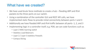 What have we created? 
•We have used brute force methods to create a hub – flooding ARP and IPv4 packets to the three ports on our switch. 
•Using a combination of the controller GUI and REST API calls, we have implemented static flows to provide initial connectivity between ports 1 and 3 
•Additionally we have flooded ARP and IPv4 traffic between all ports- 1, 2, and 3 
•Implementing logic in a controller itself, e.g. POX, we can code functions such as 
•Layer-2 MAC learning switch 
•Stateless Load Balancers 
•Layer-2 / Layer-3 stateless firewalls 
•Campus Slicing  