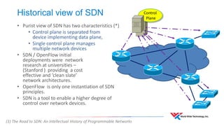Historical view of SDN 
• Purist view of SDN has two characteristics (*) 
• Control plane is separated from 
device implementing data plane, 
• Single control plane manages 
multiple network devices 
• SDN / OpenFlow initial 
deployments were network 
research at universities – 
(Stanford ) providing a cost 
effective and ‘clean slate’ 
network architectures. 
• OpenFlow is only one instantiation of SDN 
principles. 
• SDN is a tool to enable a higher degree of 
control over network devices. 
Control 
Plane 
(1) The Road to SDN: An Intellectual History of Programmable Networks 
 