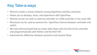 Key Take-a-ways 
•Mininet creates a virtual network running OpenFlow switches and hosts 
•Allows you to develop, share, and experiment with OpenFlow. 
•Mininet can be run with an external controller or a POX controller in the same VM. 
•Wireshark can be used to examine the OpenFlow channel between controller and switch. 
•We have demonstrated how to create static flows with the GUI of the controller and programmatically with Python and the REST API. 
•Examined the difference between proactive and reactive flows.  