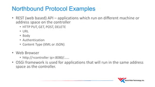 Northbound Protocol Examples 
•REST (web based) API – applications which run on different machine or address space on the controller 
•HTTP PUT, GET, POST, DELETE 
•URL 
•Body 
•Authentication 
•Content Type (XML or JSON) 
•Web Browser 
•http://<controller ip>:8080/…… 
•OSGi framework is used for applications that will run in the same address space as the controller.  