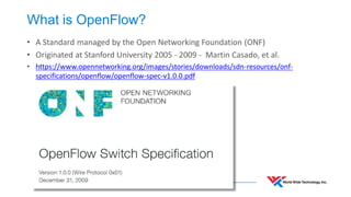 What is OpenFlow? 
•A Standard managed by the Open Networking Foundation (ONF) 
•Originated at Stanford University 2005 - 2009 - Martin Casado, et al. 
•https://www.opennetworking.org/images/stories/downloads/sdn-resources/onf- specifications/openflow/openflow-spec-v1.0.0.pdf  