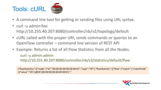 Tools: cURL 
•A command line tool for getting or sending files using URL syntax. 
•curl -u admin:foo http://10.255.40.207:8080/controller/nb/v2/topology/default 
•cURL called with the proper URI, sends commands or queries to an OpenFlow controller – command line version of REST API 
•Example: Returns a list of all Flow Statistics from all the Nodes. 
curl -u admin:admin http://10.255.40.207:8080/controller/nb/v2/statistics/default/flow 
{"flowStatistics":[{"node":{"id":"00:00:00:00:00:00:00:01","type":"OF"},"flowStatistic":[{"flow":{"match":{"matchField" :[{"value":"OF|1@OF|00:00:00:00:00:00:00:01","  