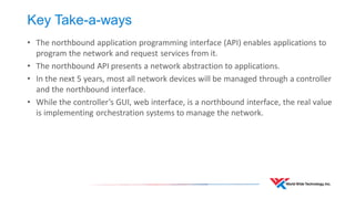 Key Take-a-ways 
•The northbound application programming interface (API) enables applications to program the network and request services from it. 
•The northbound API presents a network abstraction to applications. 
•In the next 5 years, most all network devices will be managed through a controller and the northbound interface. 
•While the controller’s GUI, web interface, is a northbound interface, the real value is implementing orchestration systems to manage the network.  