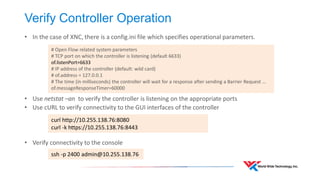 Debugging 
•Debugging should focus on the basics 
•Reachability between the management interface of the switches and the controller 
•Controller software is running 
•Firewalls not blocking connectivity to controller northbound REST Interface 
•Consistency of flows on the switch and controller 
•Enable flow modification logging on the switch 
•Examine the flows which exist on the switch and compare to the controller. 
•When all else fails, verify your Layer-1 connectivity  