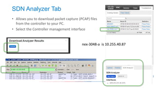 Verify Controller Operation 
•In the case of XNC, there is a config.ini file which specifies operational parameters. 
•Use netstat –an to verify the controller is listening on the appropriate ports 
•Use cURL to verify connectivity to the GUI interfaces of the controller 
•Verify connectivity to the console 
# Open Flow related system parameters 
# TCP port on which the controller is listening (default 6633) 
of.listenPort=6633 
# IP address of the controller (default: wild card) 
# of.address = 127.0.0.1 
# The time (in milliseconds) the controller will wait for a response after sending a Barrier Request … 
of.messageResponseTimer=60000 
curl http://10.255.138.76:8080 curl -k https://10.255.138.76:8443 
ssh -p 2400 admin@10.255.138.76  