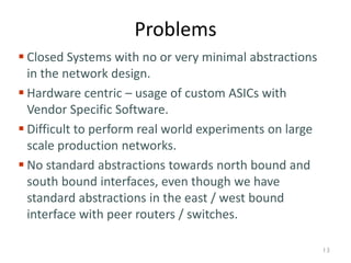 Problems
 Closed Systems with no or very minimal abstractions
in the network design.
 Hardware centric – usage of custom ASICs with
Vendor Specific Software.
 Difficult to perform real world experiments on large
scale production networks.
 No standard abstractions towards north bound and
south bound interfaces, even though we have
standard abstractions in the east / west bound
interface with peer routers / switches.
13
 