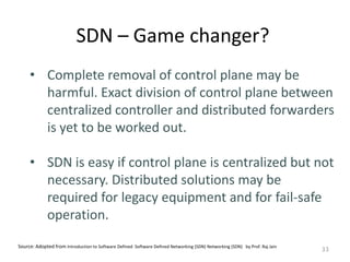 SDN – Game changer?
33
• Complete removal of control plane may be
harmful. Exact division of control plane between
centralized controller and distributed forwarders
is yet to be worked out.
• SDN is easy if control plane is centralized but not
necessary. Distributed solutions may be
required for legacy equipment and for fail-safe
operation.
Source: Adopted from Introduction to Software Defined Software Defined Networking (SDN) Networking (SDN) by Prof. Raj Jain
 