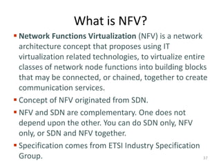 What is NFV?
 Network Functions Virtualization (NFV) is a network
architecture concept that proposes using IT
virtualization related technologies, to virtualize entire
classes of network node functions into building blocks
that may be connected, or chained, together to create
communication services.
 Concept of NFV originated from SDN.
 NFV and SDN are complementary. One does not
depend upon the other. You can do SDN only, NFV
only, or SDN and NFV together.
 Specification comes from ETSI Industry Specification
Group. 37
 